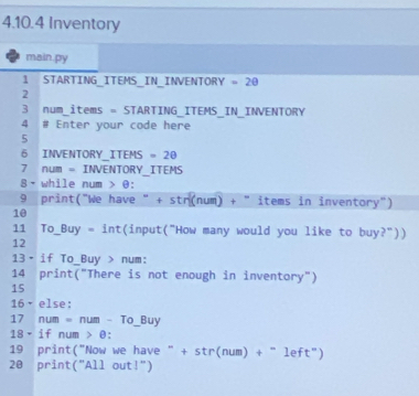 Inventory 
main.py 
1 STARTING_ITEMS_IN_INVENTORY -2θ
2 
3 num_items = STARTING_ITEMS_IN_INVENTORY 
4 # Enter your code here 
5 
6 INVENTORY_ITEMS =20
7 num = INVENTORY_ITEMS 
8- while num > θ : 
9 print("We have " +5 str(num) + "items in inventory") 
10 
11 To_Buy = int(input("How many would you like to buy?")) 
12 
13• if To_Buy > num: 
14 print("There is not enough in inventory") 
15 
16·else: 
17 num = num - To_ Buy
18× if num > θ : 
19 print("Now we have " + str(num 1)+^-1eft^('')) 
20 print("All out!")