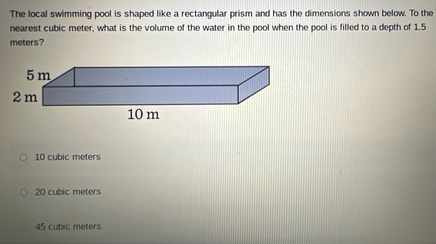 The local swimming pool is shaped like a rectangular prism and has the dimensions shown below. To the
nearest cubic meter, what is the volume of the water in the pool when the pool is filled to a depth of 1.5
meters?
5 m
2 m
10 m
10 cubic meters
20 cubic meters
45 cubic meters