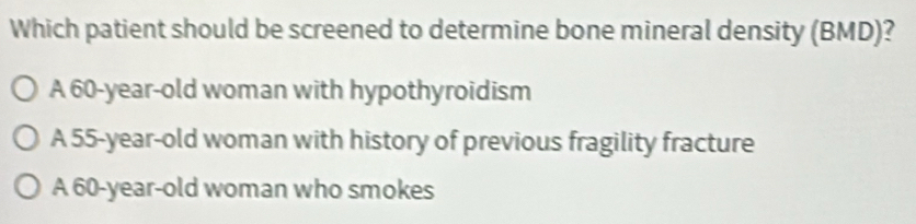 Which patient should be screened to determine bone mineral density (BMD)?
A 60-year-old woman with hypothyroidism
A 55-year-old woman with history of previous fragility fracture
A 60-year -old woman who smokes