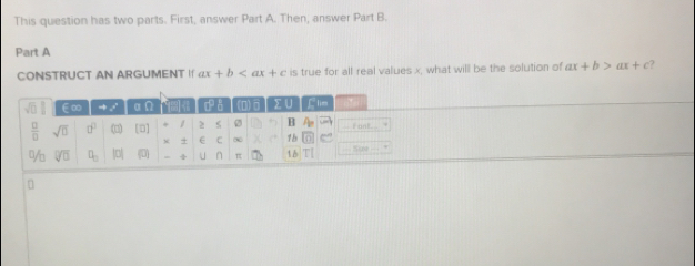 This question has two parts. First, answer Part A. Then, answer Part B. 
Part A 
CONSTRUCT AN ARGUMENT I ax+b is true for all real values x, what will be the solution of ax+b>ax+c ?
sqrt(0) ∈∞ to vector  αn c ǎ (D) 0 Σ ∪ flie
 □ /□   sqrt(0) □^(□) C [D] / ≥ s B A_2 i ant . 

+ + E C ∞ 1b n 
% sqrt[□](□ ) □ _□  0 (D) = ÷ U n π 1 b 
1