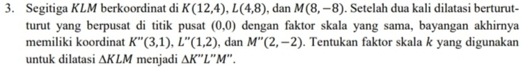 Segitiga KLM berkoordinat di K(12,4), L(4,8) , dan M(8,-8). Setelah dua kali dilatasi berturut- 
turut yang berpusat di titik pusat dengan faktor skala yang sama, bayangan akhirnya (0,0)
memiliki koordinat K''(3,1), L''(1,2) , dan M''(2,-2). Tentukan faktor skala k yang digunakan 
untuk dilatasi △ KLM menjadi △ K'' L''M''.