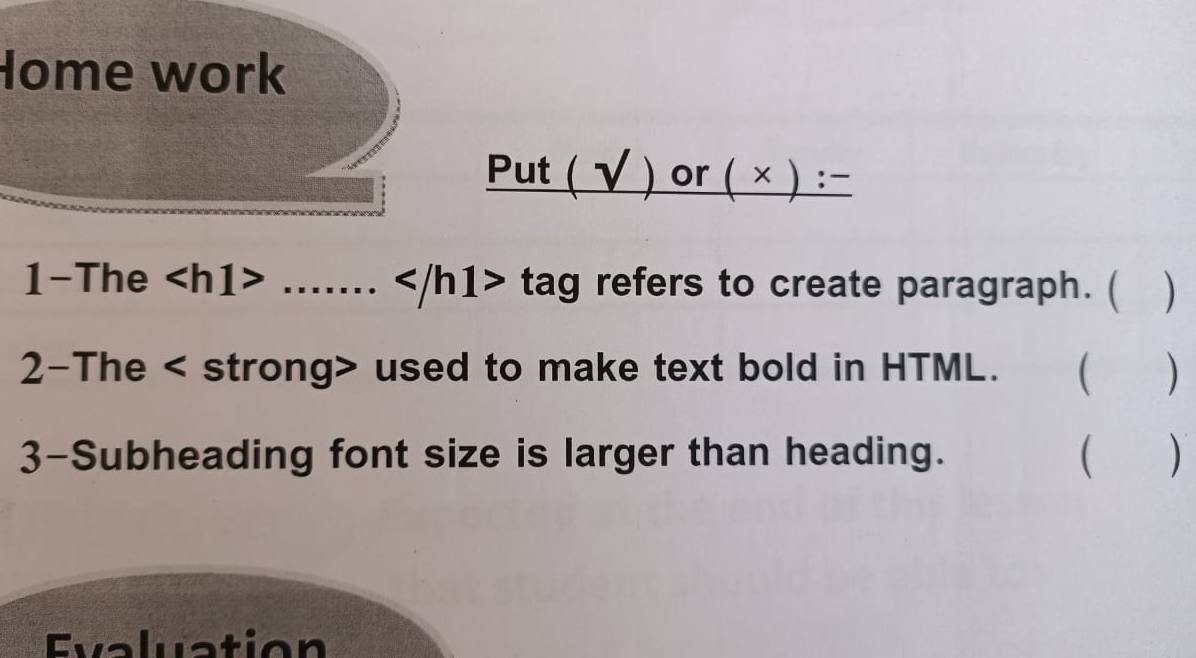 Home work
Put(surd )or(* ):-
1-The ...... tag refers to create paragraph. ( ) 
2-The used to make text bold in HTML. ( ) 
3-Subheading font size is larger than heading. ( ) 
Evaluation