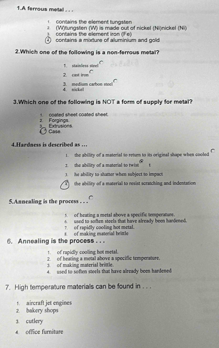 A ferrous metal . . .
1. contains the element tungsten
2 (W)tungsten (W) is made out of nickel (Ni)nickel (Ni)
3 contains the element iron (Fe)
④ contains a mixture of aluminium and gold
2.Which one of the following is a non-ferrous metal?
1. stainless steel
2. cast iron
3. medium carbon steel
4. nickel
3.Which one of the following is NOT a form of supply for metal?
1 coated sheet coated sheet.
2. Forgings.
3 Extrusions.
Case.
4.Hardness is described as …
C
1. the ability of a material to return to its original shape when cooled
2. the ability of a material to twist t
3. he ability to shatter when subject to impact
4 the ability of a material to resist scratching and indentation
C
5.Annealing is the process . . .
5. of heating a metal above a specific temperature.
6. used to soften steels that have already been hardened.
7. of rapidly cooling hot metal.
8 of making material brittle
6. Annealing is the process . . .
1. of rapidly cooling hot metal.
2. of heating a metal above a specific temperature.
3. of making material brittle.
4. used to soften steels that have already been hardened
7. High temperature materials can be found in . . .
1. aircraft jet engines
2. bakery shops
3. cutlery
4. office furniture