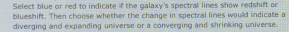 Select blue or red to indicate if the galaxy's spectral lines show redshift or 
blueshift. Then choose whether the change in spectral lines would indicate a 
diverging and expanding universe or a converging and shrinking universe.