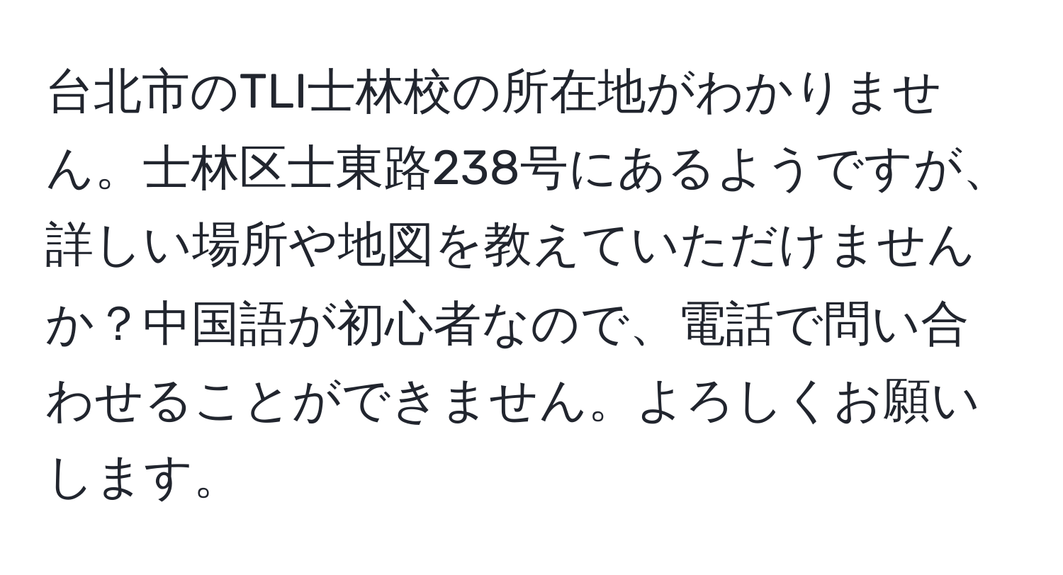 台北市のTLI士林校の所在地がわかりません。士林区士東路238号にあるようですが、詳しい場所や地図を教えていただけませんか？中国語が初心者なので、電話で問い合わせることができません。よろしくお願いします。