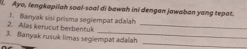 Ayo, lengkapilah soal-soal di bawah ini dengan jawaban yang tepat. 
1. Banyak sisi prisma segiempat adalah 
_ 
2. Alas kerucut berbentuk_ 
_ 
3. Banyak rusuk limas segiempat adalah