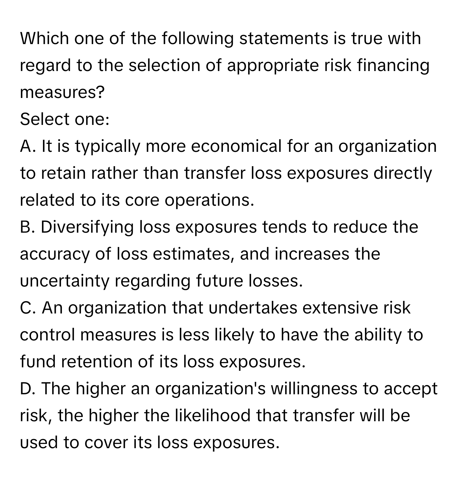 Which one of the following statements is true with regard to the selection of appropriate risk financing measures?

Select one:
A. It is typically more economical for an organization to retain rather than transfer loss exposures directly related to its core operations.
B. Diversifying loss exposures tends to reduce the accuracy of loss estimates, and increases the uncertainty regarding future losses.
C. An organization that undertakes extensive risk control measures is less likely to have the ability to fund retention of its loss exposures.
D. The higher an organization's willingness to accept risk, the higher the likelihood that transfer will be used to cover its loss exposures.