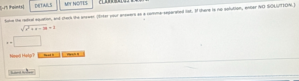 [−/1 Points] DETAILS MY NOTES CLARR BAL G 8 
Solve the radical equation, and check the answer. (Enter your answers as a comma-separated list. If there is no solution, enter NO SOLUTION.)
sqrt(x^2+x-38)=2
x=□
Need Help? Read it Watch It 
Submit Ansamit