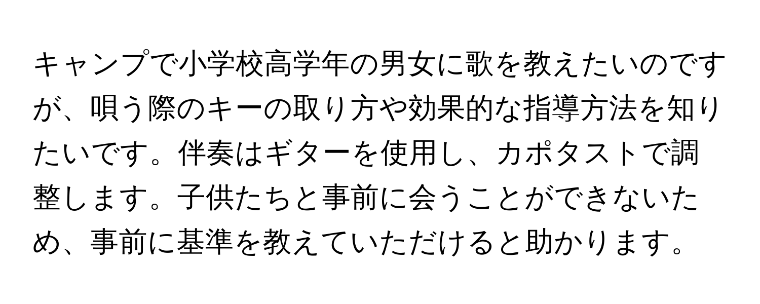 キャンプで小学校高学年の男女に歌を教えたいのですが、唄う際のキーの取り方や効果的な指導方法を知りたいです。伴奏はギターを使用し、カポタストで調整します。子供たちと事前に会うことができないため、事前に基準を教えていただけると助かります。