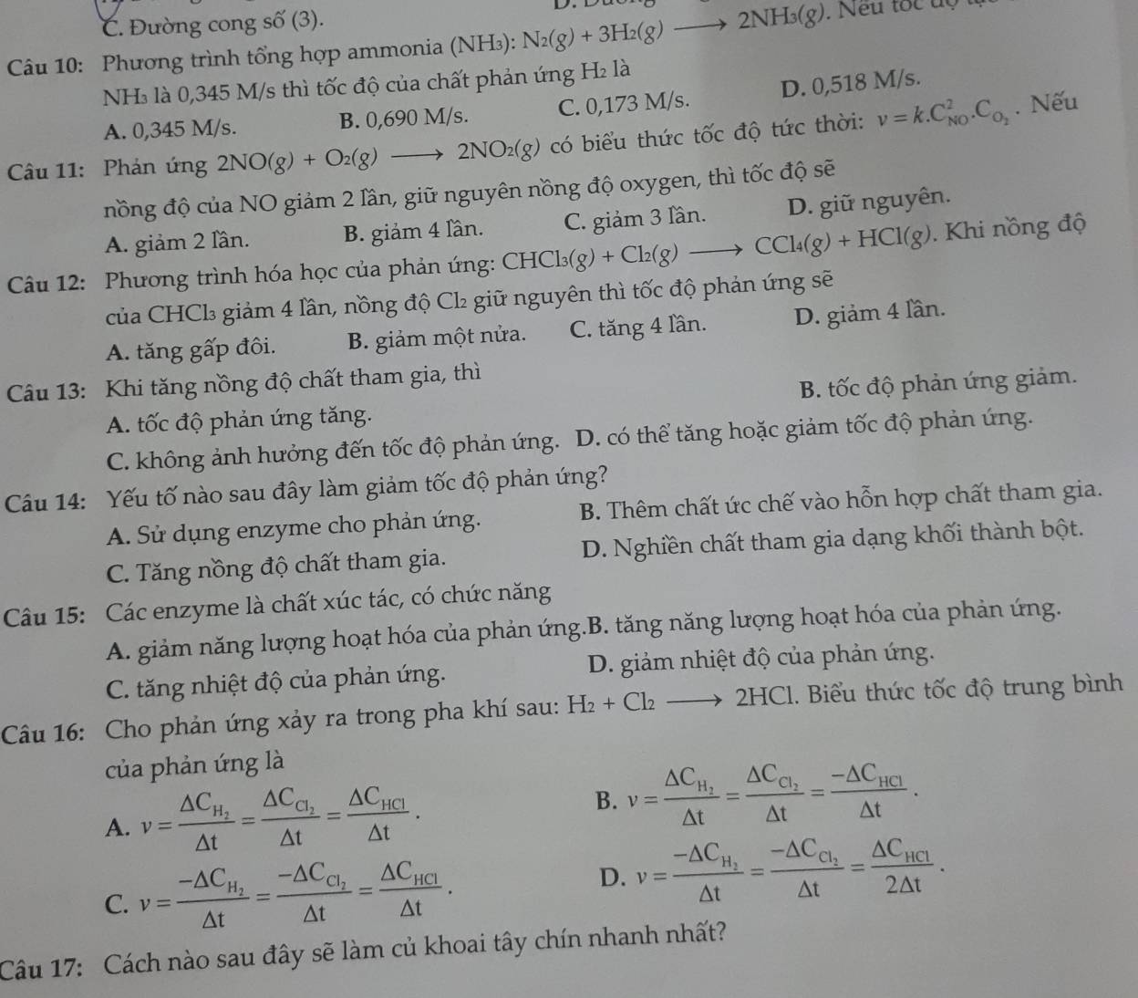C. Đường cong số (3).
Câu 10: Phương trình tổng hợp ammonia (NH₃): N_2(g)+3H_2(g)to 2NH_3(g). Neu tốc độ u
NH₃ là 0,345 M/s thì tốc độ của chất phản ứng H₂ là
A. 0,345 M/s. B. 0,690 M/s. C. 0,173 M/s. D. 0,518 M/s.
Câu 11: Phản ứng 2NO(g)+O_2(g)to 2NO_2(g) có biểu thức tốc độ tức thời: v=k.C_(N0)^2.C_O_2. Nếu
nồng độ của NO giảm 2 lần, giữ nguyên nồng độ oxygen, thì tốc độ sẽ
A. giảm 2 lần. B. giảm 4 lần. C. giảm 3 lần. D. giữ nguyên.
Câu 12: Phương trình hóa học của phản ứng: CHCl_3(g)+Cl_2(g)to CCl_4(g)+HCl(g). Khi nồng độ
của CHCl₃ giảm 4 lần, nồng độ Cl₂ giữ nguyên thì tốc độ phản ứng sẽ
A. tăng gấp đôi. B. giảm một nửa. C. tăng 4 lần. D. giảm 4 lần.
Câu 13: Khi tăng nồng độ chất tham gia, thì
A. tốc độ phản ứng tăng. B. tốc độ phản ứng giảm.
C. không ảnh hưởng đến tốc độ phản ứng. D. có thể tăng hoặc giảm tốc độ phản ứng.
Câu 14: Yếu tố nào sau đây làm giảm tốc độ phản ứng?
A. Sử dụng enzyme cho phản ứng.  B. Thêm chất ức chế vào hỗn hợp chất tham gia.
C. Tăng nồng độ chất tham gia. D. Nghiền chất tham gia dạng khối thành bột.
Câu 15: Các enzyme là chất xúc tác, có chức năng
A. giảm năng lượng hoạt hóa của phản ứng.B. tăng năng lượng hoạt hóa của phản ứng.
C. tăng nhiệt độ của phản ứng. D. giảm nhiệt độ của phản ứng.
Câu 16: Cho phản ứng xảy ra trong pha khí sau: H_2+Cl_2to 2HCl. Biểu thức tốc độ trung bình
của phản ứng là
A. v=frac △ C_H_2△ t=frac △ C_C_2△ t=frac △ C_HCl△ t. B. v=frac △ C_H_2△ t=frac △ C_C_1△ t=frac -△ C_HCI△ t.
C. v=frac -△ C_H_2△ t=frac -△ C_C_2△ t=frac △ C_HCI△ t. D. v=frac -△ C_H_2△ t=frac -△ C_C_2△ t=frac △ C_HCI2△ t.
Câu 17: Cách nào sau đây sẽ làm củ khoai tây chín nhanh nhất?