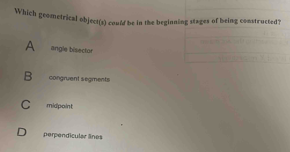 Which geometrical object(s) could be in the beginning stages of being constructed?
A angle bisector
B congruent segments
C midpoint
perpendicular lines