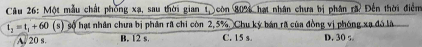 Một mẫu chất phòng xạ, sau thời gian t, còn 80% hạt nhân chưa bị phân rã Đến thời điểm
t_2=t_1+60 (s) số hạt nhân chưa bị phân rã chỉ còn 2,5%. Chu kỳ bán rã của đồng vị phóng xạ đó là
A. 20 s. B. 12 s. C. 15 s. D. 30 s.