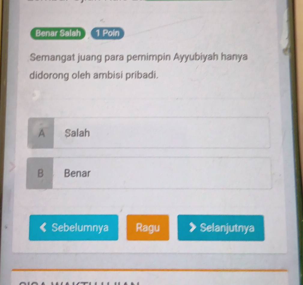 Benar Salah 1 Poin
Semangat juang para pemimpin Ayyubiyah hanya
didorong oleh ambisi pribadi.
A Salah
B Benar
Sebelumnya Ragu Selanjutnya