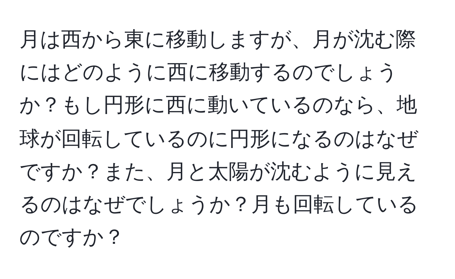 月は西から東に移動しますが、月が沈む際にはどのように西に移動するのでしょうか？もし円形に西に動いているのなら、地球が回転しているのに円形になるのはなぜですか？また、月と太陽が沈むように見えるのはなぜでしょうか？月も回転しているのですか？