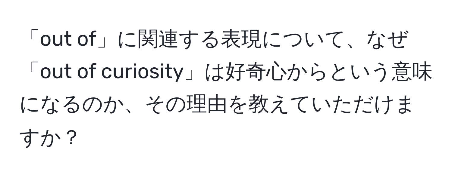 「out of」に関連する表現について、なぜ「out of curiosity」は好奇心からという意味になるのか、その理由を教えていただけますか？