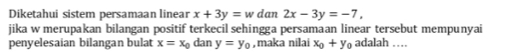 Diketahui sistem persamaan linear x+3y=w dan 2x-3y=-7, 
jika w merupakan bilangan positif terkecil sehingga persamaan linear tersebut mempunyai 
penyelesaian bilangan bulat x=x_0 dan y=y_0 , maka nilai x_0+y_0 adalah …