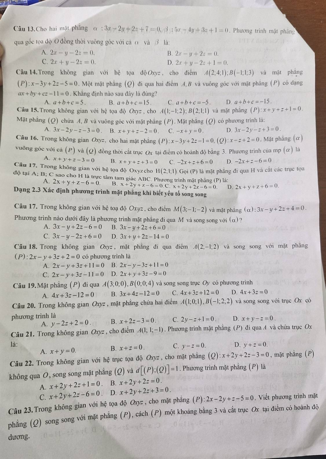 Câu 13.Cho hai mặt phẳng alpha :3x-2y+2z+7=0,beta :5x-4y+3z+1=0. Phương trình mặt phăng
qua gốc tọa độ O đồng thời vuông góc với cả ơ và β là:
A. 2x-y-2z=0. B. 2x-y+2z=0.
C. 2x+y-2z=0. D. 2x+y-2z+1=0.
Câu 14.Trong không gian với hệ tọa dhat QOxyz , cho điểm A(2;4;1);B(-1;1;3) và mặt phǎng
(P):x-3y+2z-5=0. Một mặt phẳng (Q) đi qua hai điểm A,B và vuông góc với mặt phẳng (P) có dạng
ax+by+cz-11=0. Khẳng định nào sau đây là đúng?
A. a+b+c=5. B. a+b+c=15. C. a+b+c=-5. D. a+b+c=-15.
Câu 15.Trong không gian với hệ tọa độ Oxyz , cho A(1;-1;2);B(2;1;1) và mặt phẳng (P) l:x+y+z+1=0.
Mặt phẳng (Q) chứa A, B và vuông góc với mặt phẳng (P). Mặt phẳng (Q) có phương trình là:
A. 3x-2y-z-3=0 B. x+y+z-2=0. C. -x+y=0. D. 3x-2y-z+3=0.
Câu 16. Trong không gian Oxyz , cho hai mặt phẳng (P) :x-3y+2z-1=0 , (Q) :x-z+2=0. Mặt phẳng (α)
vuông góc với cả (P) 0 và (Q) đồng thời cắt trục Ox tại điểm có hoành độ bằng 3. Phương trình của mp (α) là
A. x+y+z-3=0 B. x+y+z+3=0 C. -2x+z+6=0 D. -2x+z-6=0
Câu 17. Trong không gian với hệ tọa độ Oxyzcho H(2;1;1). Gọi (P) là mặt phẳng đi qua H và cắt các trục tọa
độ tại A; B; C sao cho H là trực tâm tam giác ABC. Phương trình mặt phẳng (P) là:
A. 2x+y+z-6=0 B. x+2y+z-6=0.C.x+2y+2z-6=0. D. 2x+y+z+6=0.
Dạng 2.3 Xác định phương trình mặt phẳng khi biết yếu tố song song
Câu 17. Trong không gian với hệ toạ độ Oxyz , cho điểm M(3;-1;-2) và mặt phăng (alpha ):3x-y+2z+4=0.
Phương trình nào dưới đây là phương trình mặt phẳng đi qua M và song song với (α)?
A. 3x-y+2z-6=0 B. 3x-y+2z+6=0
C. 3x-y-2z+6=0 D. 3x+y+2z-14=0
Câu 18. Trong không gian Oxyz , mặt phẳng đi qua điểm A(2;-1;2) và song song với mặt phăng
(P) 2x-y+3z+2=0 có phương trình là
A. 2x-y+3z+11=0 B. 2x-y-3z+11=0
C. 2x-y+3z-11=0 D. 2x+y+3z-9=0
Câu 19.Mặt phẳng (P) đi qua A(3;0;0),B(0;0;4) và song song trục Oy có phương trình
A. 4x+3z-12=0 B. 3x+4z-12=0 C. 4x+3z+12=0 D. 4x+3z=0
Câu 20. Trong không gian Oxyz , mặt phẳng chứa hai điểm A(1;0;1),B(-1;2;2) và song song với trục Ox có
phương trình là
A. y-2z+2=0 B. x+2z-3=0. C. 2y-z+1=0. D. x+y-z=0.
Câu 21. Trong không gian Oxyz , cho điểm A(1;1;-1). Phương trình mặt phăng ;  (P) đi qua A và chứa trục Ox
là: C. y-z=0. D. y+z=0.
A. x+y=0.
B. x+z=0.
Câu 22. Trong không gian với hệ trục tọa độ Oxyz , cho mặt phẳng (Q) :x+2y+2z-3=0 , mặt phẳng (P)
không qua O, song song mặt phẳng (Q) và d[(P);(Q)]=1. Phương trình mặt phẳng (P) là
A. x+2y+2z+1=0 B. x+2y+2z=0.
C. x+2y+2z-6=0. D. x+2y+2z+3=0.
Câu 23.Trong không gian với hệ tọa độ Oxyz , cho mặt phẳng (P) :2x-2y+z-5=0. Viết phương trình mặt
phẳng (Q) song song với mặt phẳng (P), cách (P) một khoảng bằng 3 và cắt trục Ox tại điểm có hoành độ
dương.