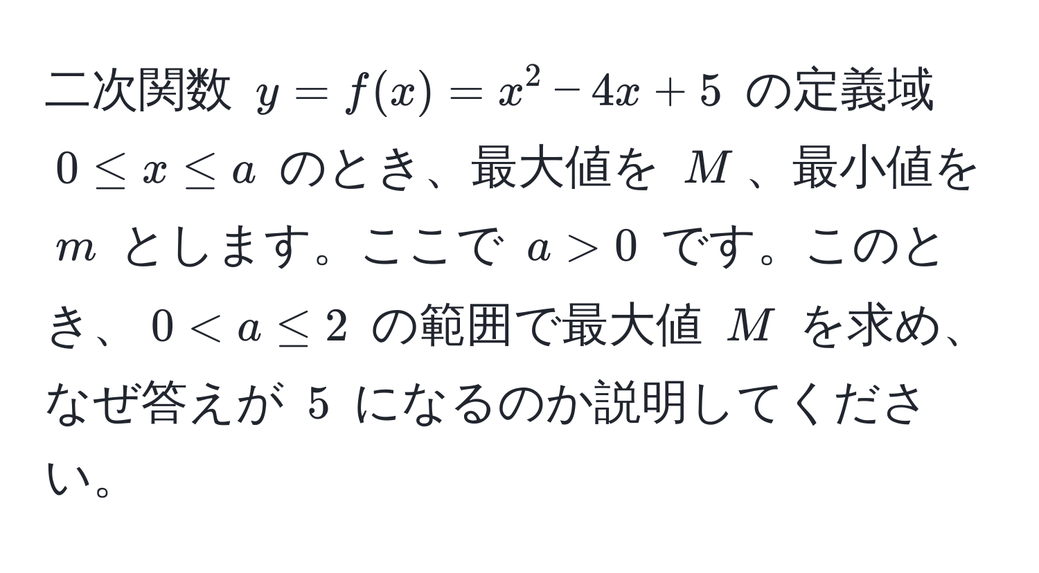 二次関数 $y = f(x) = x^2 - 4x + 5$ の定義域 $0 ≤ x ≤ a$ のとき、最大値を $M$、最小値を $m$ とします。ここで $a > 0$ です。このとき、$0 < a ≤ 2$ の範囲で最大値 $M$ を求め、なぜ答えが $5$ になるのか説明してください。