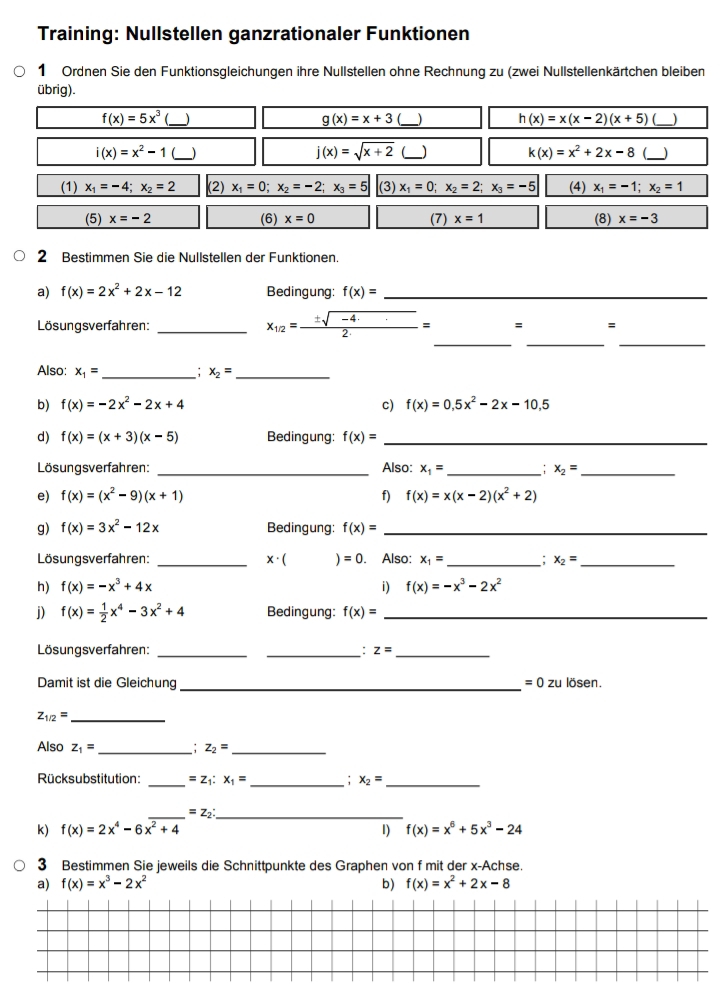 Training: Nullstellen ganzrationaler Funktionen
1 Ordnen Sie den Funktionsgleichungen ihre Nullstellen ohne Rechnung zu (zwei Nullstellenkärtchen bleiben
übrig).
f(x)=5x^3 (___) g(x)=x+3 _) h(x)=x(x-2)(x+5) _)
i(x)=x^2-1 (_ _) j(x)=sqrt(x+2) _) k(x)=x^2+2x-8 (_
(1) x_1=-4;x_2=2 (2) x_1=0;x_2=-2;x_3=5 (3) x_1=0;x_2=2;x_3=-5 (4) x_1=-1;x_2=1
(5) x=-2 (6) x=0 (7) x=1 (8) x=-3
2 Bestimmen Sie die Nullstellen der Funktionen.
a) f(x)=2x^2+2x-12 Bedingung: f(x)= _
__
Lösungsverfahren: _ x_1/2= (± sqrt(-4.))/2 = = =
_
Also: x_1= _ : x_2= _
b) f(x)=-2x^2-2x+4 c) f(x)=0,5x^2-2x-10,5
d) f(x)=(x+3)(x-5) Bedingung: f(x)= _
Lösungsverfahren: _Also: x_1= _ : x_2= _
e) f(x)=(x^2-9)(x+1) f) f(x)=x(x-2)(x^2+2)
g) f(x)=3x^2-12x Bedingung: f(x)= _
Lösungsverfahren: _ x· ( )=0. Also: x_1= _ ; x_2= _
h) f(x)=-x^3+4x i) f(x)=-x^3-2x^2
j) f(x)= 1/2 x^4-3x^2+4 Bedingung: f(x)= _
Lösungsverfahren: __: z= _
Damit ist die Gleichung_ =0z zu lösen.
_ z_1/2=
Also z_1= _: z_2= _
Rücksubstitution: _ =z_1:x_1= _: x_2= _
__ =z_2
k) f(x)=2x^4-6x^2+4 1) f(x)=x^6+5x^3-24
3 Bestimmen Sie jeweils die Schnittpunkte des Graphen von f mit der x-Achse.
a) f(x)=x^3-2x^2 b) f(x)=x^2+2x-8