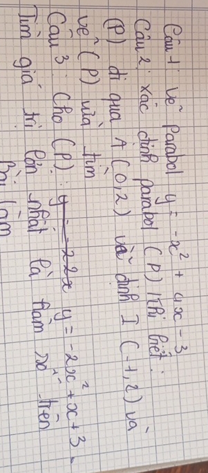 Qdu + ve Parabol y=-x^2+4x-3
CauZ xao dànn parabol (P) līRi Get 
(P) di qua A(0,2) và dnn I(-1,2) va 
velc P ) uià tim 
Cau 3 Cho (p )
y=-2x^2+x+3. 
Jim gia jì eǒn nhài Cà flam no trén 
Bi lom