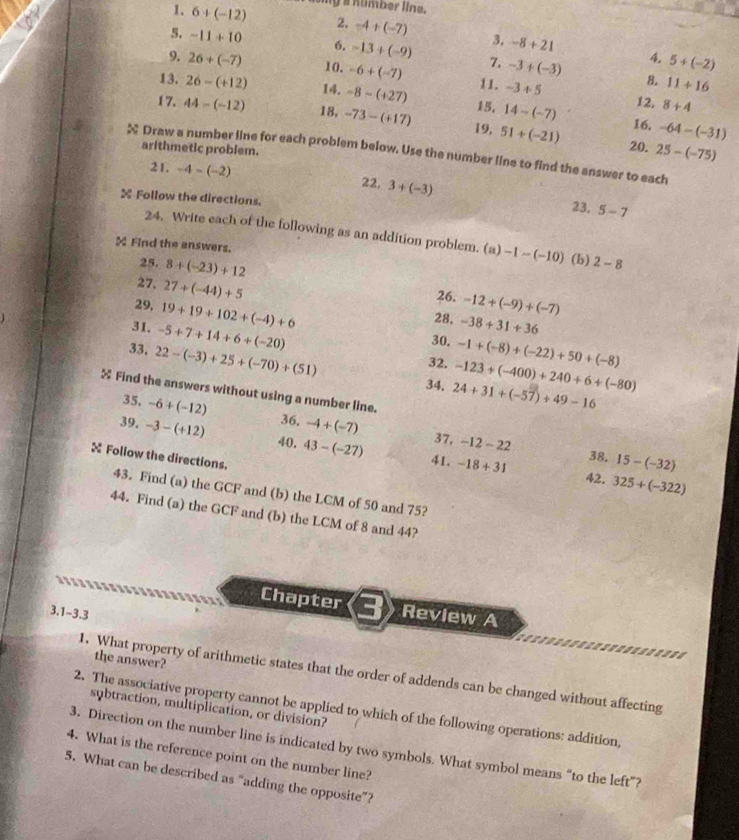 my a number line.
1. 6+(-12) -4+(-7)
2.
5. -11+10 6. -13+(-9)
3. -8+21 4.
9. 26+(-7) 10. -6+(-7) -3+(-3) 5+(-2)
7.
13. 26-(+12) 8. 11+16
11. -3+5 12.
15, 8+4
14. -8-(+27) 14-(-7) -64-(-31)
17. 44-(-12) 18, -73-(+17) 19, 51+(-21)
16.
arithmetic probiem.
20. 25-(-75)
X Draw a number line for each problem below. Use the number line to find the answer to each
21, -4-(-2) 22, 3+(-3)
X Follow the directions. 23. 5-7
24. Write each of the following as an addition problem. (a) -1-(-10)
 Find the answers. (b) 2-8
25. 8+(-23)+12
26. -12+(-9)+(-7)
27. 27+(-44)+5 -38+31+36
29. 19+19+102+(-4)+6
28.
31. -5+7+14+6+(-20)
30.
33. 22-(-3)+25+(-70)+(51) -1+(-8)+(-22)+50+(-8)
32. -123+(-400)+240+6+(-80)
34. 24+31+(-57)+49-16
 Find the answers without using a number line.
35. -6+(-12)
39. -3-(+12) 36. -4+(-7)
40. 43-(-27) 37, -12-22
X Follow the directions.
38. 15-(-32)
41. -18+31 42. 325+(-322)
43. Find (a) the GCF and (b) the LCM of 50 and 75?
44. Find (a) the GCF and (b) the LCM of 8 and 44?
Chapter Review A
3.1~3.3
the answer?
1. What property of arithmetic states that the order of addends can be changed without affecting
subtraction, multiplication, or division?
2. The associative property cannot be applied to which of the following operations: addition,
3. Direction on the number line is indicated by two symbols. What symbol means “to the left”?
4. What is the reference point on the number line?
5. What can be described as “adding the opposite”?