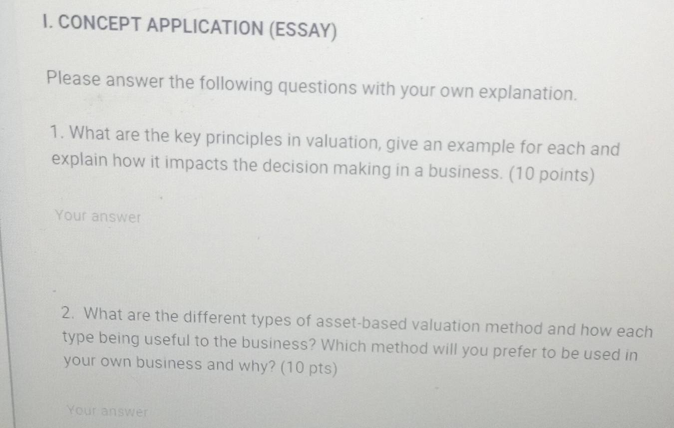 CONCEPT APPLICATION (ESSAY) 
Please answer the following questions with your own explanation. 
1. What are the key principles in valuation, give an example for each and 
explain how it impacts the decision making in a business. (10 points) 
Your answer 
2. What are the different types of asset-based valuation method and how each 
type being useful to the business? Which method will you prefer to be used in 
your own business and why? (10 pts) 
Your answer