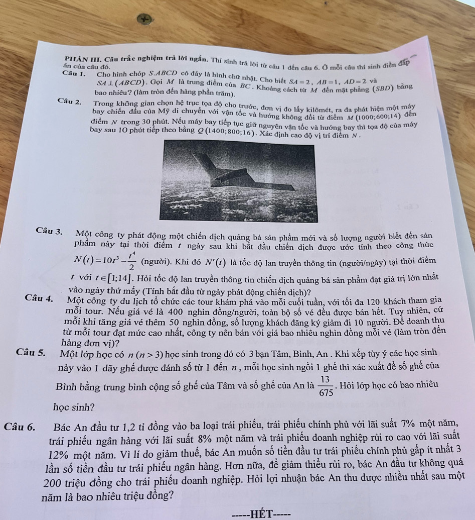 PHÀN III. Câu trắc nghiệm trả lời ngắn. Thí sinh trả lời từ câu 1 đến câu 6. Ở mỗi câu thí sinh điền đấp
án của câu đó.
Câu 1. Cho hình chóp S.ABCD có đầy là hình chữ nhật. Cho biết SA=2,AB=1,AD=2 và
SA⊥ (ABCD). Gọi M là trung điểm của BC , Khoảng cách từ M đến mặt phẳng (SBD) bằng
bao nhiêu? (làm tròn đến hàng phần trăm).
Câu 2. Trong không gian chọn hệ trục tọa độ cho trước, đơn vị đo lấy kilômét, ra đa phát hiện một máy
bay chiến đầu của Mỹ di chuyển với vận tốc và hướng không đổi từ điểm M(1000;600;14) đến
điểm N trong 30 phút. Nếu máy bay tiếp tục giữ nguyên vận tốc và hướng bay thì tọa độ của máy
bay sau 10 phút tiếp theo bằng Q(1400;800;16). Xác định cao độ vị trí điểm N .
Câu 3. Một công ty phát động một chiến dịch quảng bá sản phẩm mới và số lượng người biết đến sản
phầm này tại thời điểm 7 ngày sau khi bắt đầu chiến dịch được ước tính theo công thức
N(t)=10t^3- t^4/2  (người). Khi đó N'(t) là tốc độ lan truyền thông tin (người/ngày) tại thời điểm
t với t∈ [1;14]. Hỏi tốc độ lan truyền thông tin chiến dịch quảng bá sản phẩm đạt giá trị lớn nhất
vào ngày thứ mấy (Tính bắt đầu từ ngày phát động chiến dịch)?
Câu 4. Một công ty du lịch tổ chức các tour khám phá vào mối cuối tuần, với tối đa 120 khách tham gia
mỗi tour. Nếu giá vé là 400 nghìn đồng/người, toàn bộ số vé đều được bán hết. Tuy nhiên, cứ
mỗi khi tăng giả vé thêm 50 nghìn đồng, số lượng khách đăng ký giảm đi 10 người. Để doanh thu
từ mỗi tour đạt mức cao nhất, công ty nên bán với giá bao nhiêu nghìn đồng mỗi vé (làm tròn đến
hàng đơn vị)?
Câu 5. Một lớp học có n(n>3) học sinh trong đó có 3 bạn Tâm, Bình, An . Khi xếp tùy ý các học sinh
này vào 1 dãy ghế được đánh số từ 1 đến n , mỗi học sinh ngồi 1 ghế thì xác xuất để số ghế của
Bình bằng trung bình cộng số ghế của Tâm và số ghế của An là  13/675  Hỏi lớp học có bao nhiêu
học sinh?
Câu 6. Bác An đầu tư 1,2 tỉ đồng vào ba loại trái phiếu, trái phiếu chính phủ với lãi suất 7% một năm,
trái phiếu ngân hàng với lãi suất 8% một năm và trái phiếu doanh nghiệp rủi ro cao với lãi suất
12% một năm. Vì lí do giảm thuế, bác An muốn số tiền đầu tư trái phiếu chính phủ gấp ít nhất 3
lần số tiền đầu tư trái phiếu ngân hàng. Hơn nữa, để giảm thiều rủi ro, bác An đầu tư không quá
200 triệu đồng cho trái phiếu doanh nghiệp. Hỏi lợi nhuận bác An thu được nhiều nhất sau một
năm là bao nhiêu triệu đồng?
_ HÉT-_ -----