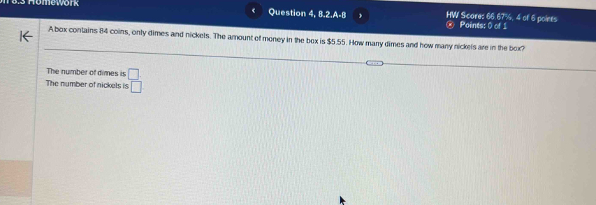 <
Homework Question 4, 8.2.A-8 HW Score: 66.67%, 4 of 6 points
Points: 0 of 1
A box contains  84 coins, only dimes and nickels. The amount of money in the box is $5.55. How many dimes and how many nickels are in the box?
The number of dimes is _ □ .
The number of nickels is □ .