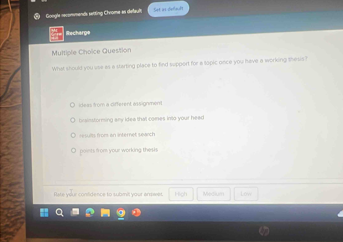 Google recommends setting Chrome as default Set as default
Mc Recharge
Graw
Multiple Choice Question
What should you use as a starting place to find support for a topic once you have a working thesis?
ideas from a different assignment
brainstorming any idea that comes into your head
results from an internet search
points from your working thesis
Rate your confidence to submit your answer. High Medium Low