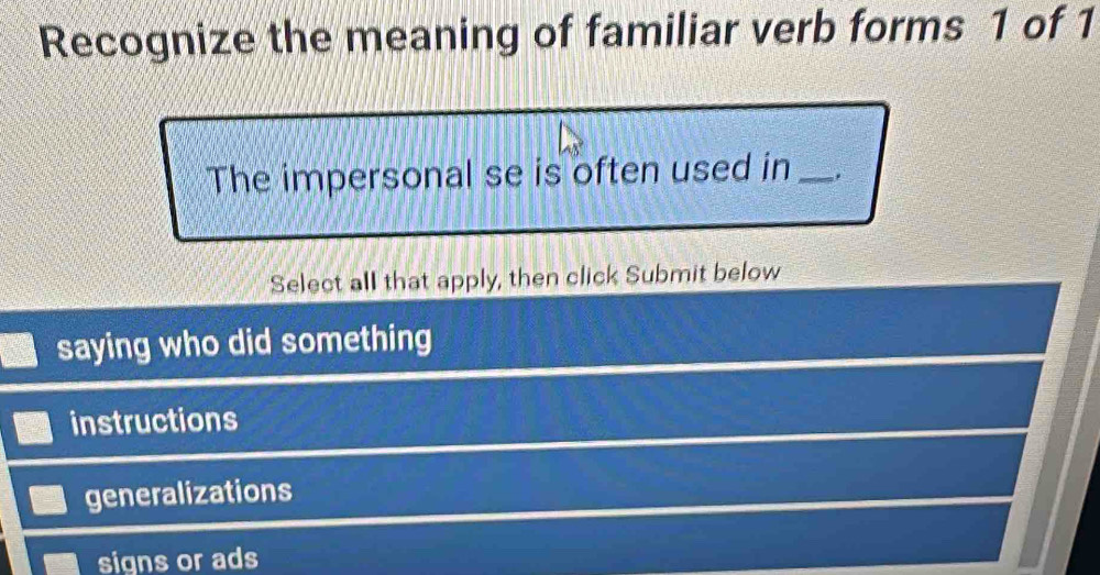 Recognize the meaning of familiar verb forms 1 of 1
The impersonal se is often used in_
Select all that apply, then click Submit below
saying who did something
instructions
generalizations
signs or ads