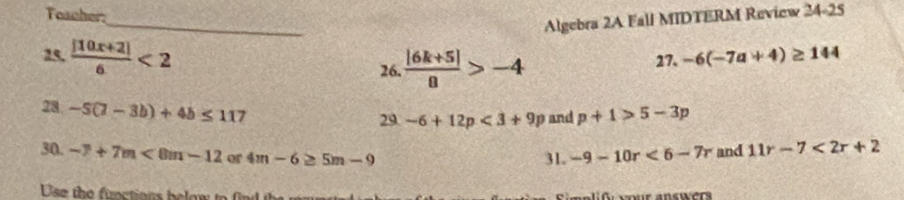 Toacher 
_ 
Algebra 2A Fall MIDTERM Review 24-25
25,  (|10x+2|)/6 <2</tex> 26.  (|6k+5|)/8 >-4 27. -6(-7a+4)≥ 144
28 -5(7-3b)+4b≤ 117
29 -6+12p<3+9p and p+1>5-3p
30. -7+7m<8m-12</tex> or 4m-6≥ 5m-9 -9-10r<6-7r</tex> and 11r-7<2r+2
31. 
Use the functions below to nd t simplif ur answers