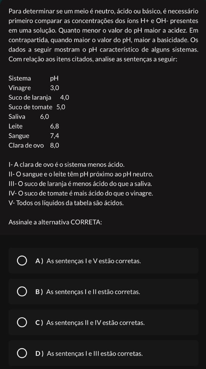 Para determinar se um meio é neutro, ácido ou básico, é necessário
primeiro comparar as concentrações dos íons H+ e OH- presentes
em uma solução. Quanto menor o valor do pH maior a acidez. Em
contrapartida, quando maior o valor do pH, maior a basicidade. Os
dados a seguir mostram o pH característico de alguns sistemas.
Com relação aos itens citados, analise as sentenças a seguir:
Sistema pH
Vinagre 3,0
Suco de laranja 4,0
Suco de tomate 5, 0
Saliva 6, 0
Leite 6, 8
Sangue 7, 4
Clara de ovo 8,0
I- A clara de ovo é o sistema menos ácido.
II- O sangue e o leite têm pH próximo ao pH neutro.
III- O suco de laranja é menos ácido do que a saliva.
IV- O suco de tomate é mais ácido do que o vinagre.
V- Todos os líquidos da tabela são ácidos.
Assinale a alternativa CORRETA:
A) As sentenças I e V estão corretas.
B ) As sentenças I e II estão corretas.
C ) As sentenças II e IV estão corretas.
D ) As sentenças I e III estão corretas.