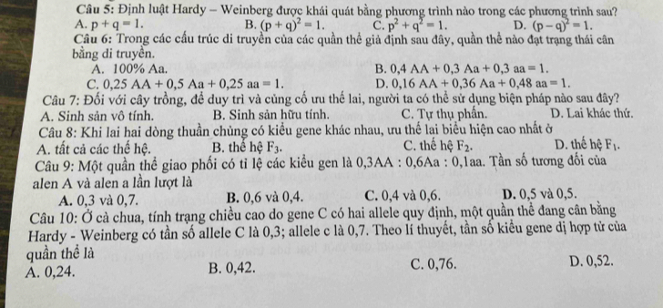 Định luật Hardy - Weinberg được khái quát bằng phương trình nào trong các phương trình sau?
A. p+q=1. B. (p+q)^2=1. C. p^2+q^2=1. D. (p-q)^2=1.
Câu 6: Trong các cấu trúc di truyền của các quần thể giả định sau đây, quần thể nào đạt trạng thái cân
bằng di truyền.
A. 100% Aa. B. 0,4AA+0,3Aa+0,3aa=1.
C. 0,25AA+0,5Aa+0,25aa=1. D. 0,16AA+0,36Aa+0,48aa=1.
Câu 7: Đối với cây trồng, để duy trì và củng cố ưu thế lai, người ta có thể sử dụng biện pháp nào sau đây?
A. Sinh sản vô tính. B. Sinh sản hữu tính. C. Tự thụ phần. D. Lai khác thứ.
Câu 8: Khi lai hai dòng thuần chủng có kiểu gene khác nhau, ưu thể lai biểu hiện cao nhất ở
A. tất cả các thế hệ. B. thể hệ F_3. C. thế hệ F_2. D. thế hệ F_1.
Câu 9: Một quần thể giao phối có tỉ lệ các kiểu gen là 0,3AA : 0,6Aa : 0,1aa. Tần số tương đối của
alen A và alen a lần lượt là
A. 0,3 và 0,7. B. 0,6 và 0,4. C. 0,4 và 0,6. D. 0,5 và 0,5.
Câu 10: Ở cà chua, tính trạng chiều cao do gene C có hai allele quy định, một quần thể đang cân bằng
Hardy - Weinberg có tần số allele C là 0,3; allele c là 0,7. Theo lí thuyết, tần số kiểu gene dị hợp tử của
quần thể là
A. 0,24. B. 0,42. C. 0,76. D. 0,52.