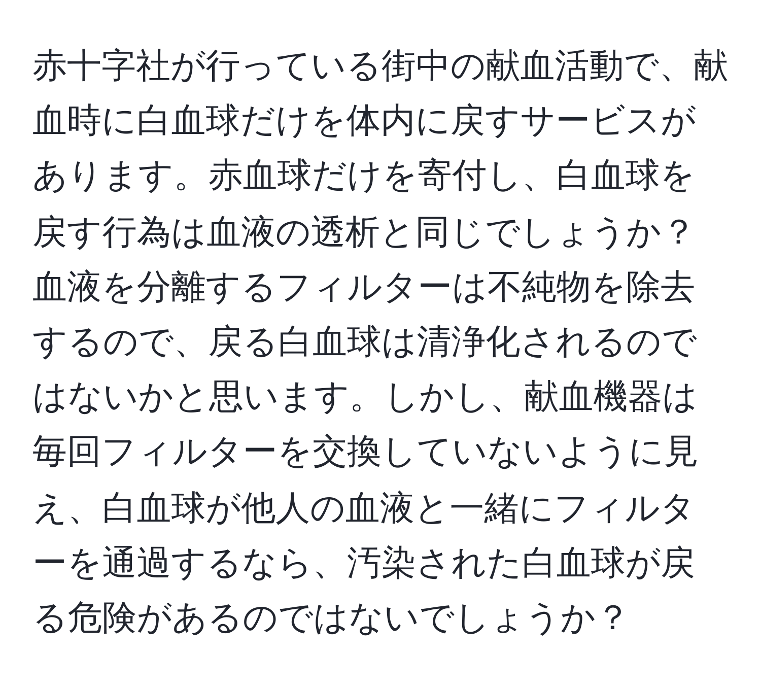 赤十字社が行っている街中の献血活動で、献血時に白血球だけを体内に戻すサービスがあります。赤血球だけを寄付し、白血球を戻す行為は血液の透析と同じでしょうか？血液を分離するフィルターは不純物を除去するので、戻る白血球は清浄化されるのではないかと思います。しかし、献血機器は毎回フィルターを交換していないように見え、白血球が他人の血液と一緒にフィルターを通過するなら、汚染された白血球が戻る危険があるのではないでしょうか？