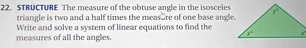 STRUCTURE The measure of the obtuse angle in the isosceles
triangle is two and a half times the measure of one base angle.
Write and solve a system of linear equations to find the
measures of all the angles.