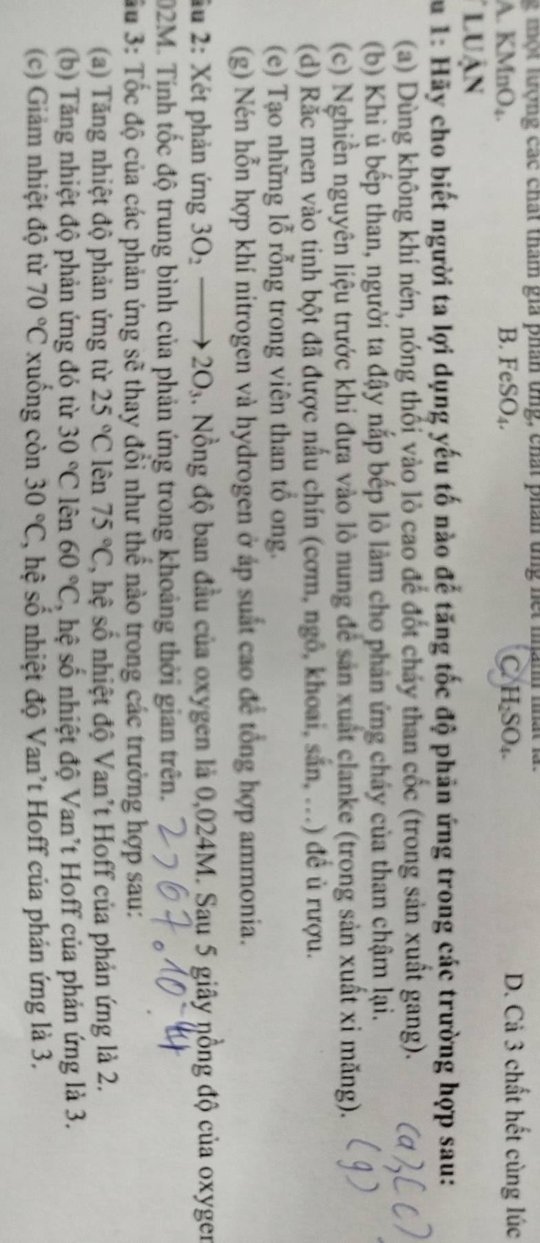 ộ t tượng các chất tham gia phán ứng, chất phán ứng nết man nất là.
A. KMnO₄. B. FeSO₄. C H₂SO₄.
D. Cả 3 chất hết cùng lúc
luận
S u 1: Hãy cho biết người ta lợi dụng yếu tố nào đế tăng tốc độ phản ứng trong các trường hợp sau:
(a) Dùng không khí nén, nóng thối vào lò cao để đốt chảy than cốc (trong sản xuất gang).
(b) Khi ủ bếp than, người ta đậy nắp bếp lò làm cho phản ứng chây của than chậm lại.
(c) Nghiền nguyên liệu trước khi đưa vào lò nung để sản xuất clanke (trong sản xuất xỉ măng).
(d) Rắc men vào tinh bột đã được nấu chín (cơm, ngô, khoai, sắn, ...) để ủ rượu.
(e) Tạo những lỗ rỗng trong viên than tổ ong.
(g) Nén hỗn hợp khí nitrogen và hydrogen ở áp suất cao để tổng hợp ammonia.
lu 2: Xét phản ứng 3O_2_  to 2O_3. Nồng độ ban đầu của oxygen là 0,024M. Sau 5 giây nồng độ của oxyger
02M. Tính tốc độ trung bình của phản ứng trong khoảng thời gian trên.
Su 3: Tốc độ của các phản ứng sẽ thay đổi như thể nào trong các trường hợp sau:
(a)  Tăng nhiệt độ phản ứng từ 25°C lên 75°C 2, hệ số nhiệt độ Van't Hoff của phản ứng là 2.
(b) Tăng nhiệt độ phản ứng đó từ 30°C lên 60°C , hệ shat O nhiệt độ Van't Hoff của phản ứng là 3.
(c) Giảm nhiệt độ từ 70°C xuống còn 30°C , hệ số nhiệt độ Van't Hoff của phản ứng là 3.