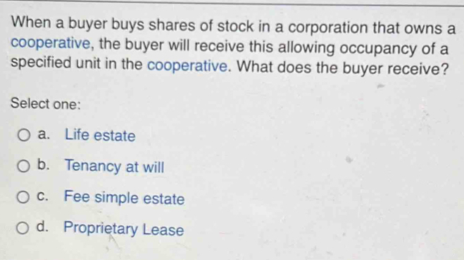 When a buyer buys shares of stock in a corporation that owns a
cooperative, the buyer will receive this allowing occupancy of a
specified unit in the cooperative. What does the buyer receive?
Select one:
a. Life estate
b. Tenancy at will
c. Fee simple estate
d. Proprietary Lease