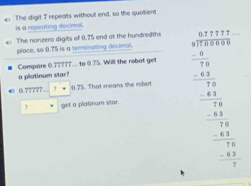 The digit 7 repeats without end, so the quotient 
is a repeating decimal. 
The nonzero digits of 0.75 end at the hundredths 
place, so 0.75 is a terminating decimal. 
Compare ().77777... to 0.75. Will the robot get 
a platinum star? 
? get a platinum star. beginarrayr □ 1201512 -(27)^(2016)^2 hline -frac 72x_12=1222= □ /2 11 hline endarray 
← 0.77777... ? 0.75. That means the robot