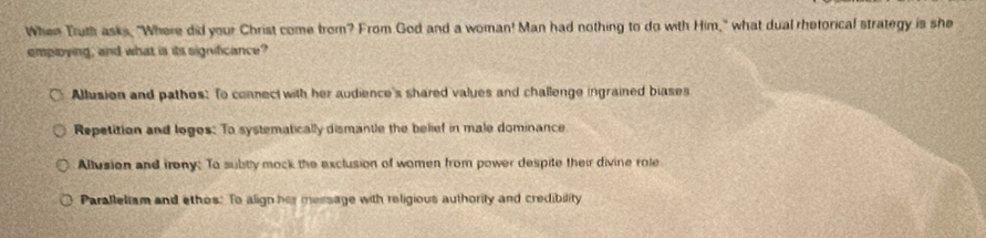 When Truth asks, "Where did your Christ come from? From God and a woman! Man had nothing to do with Him," what dual rhetorical strategy is she
employing, and what is its significance?
Allusion and pathos: To connect with her audience's shared values and challenge ingrained biases
Repetition and loges: To systematically dismantle the belief in male dominance
Allusion and irony; To subtly mock the exclusion of women from power despite their divine role
Paralleliam and ethos: To align her message with religious authority and credibility