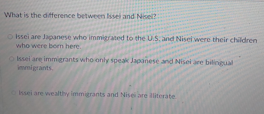 What is the difference between Issei and Nisei?
Issei are Japanese who immigrated to the U.S. and Nisei were their children
who were born here.
Issei are immigrants who only speak Japanese and Nisei are bilingual
immigrants.
Issei are wealthy immigrants and Nisei are illiterate.