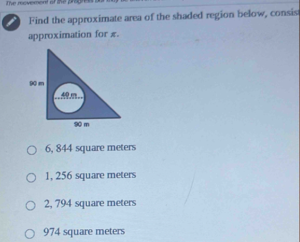 The movement of the progress 
Find the approximate area of the shaded region below, consist
approximation for π.
6, 844 square meters
1, 256 square meters
2, 794 square meters
974 square meters