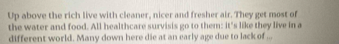 Up above the rich live with cleaner, nicer and fresher air. They get most of 
the water and food. All healthcare survisis go to them: it's like they live in a 
different world. Many down here die at an early age due to lack of 11