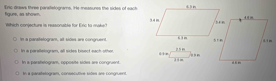 Eric draws three parallelograms. He measures the sides of each
figure, as shown. 
Which conjecture is reasonable for Eric to make?
In a parallelogram, all sides are congruent.
In a parallelogram, all sides bisect each other.
In a parallelogram, opposite sides are congruent.
In a parallelogram, consecutive sides are congruent.