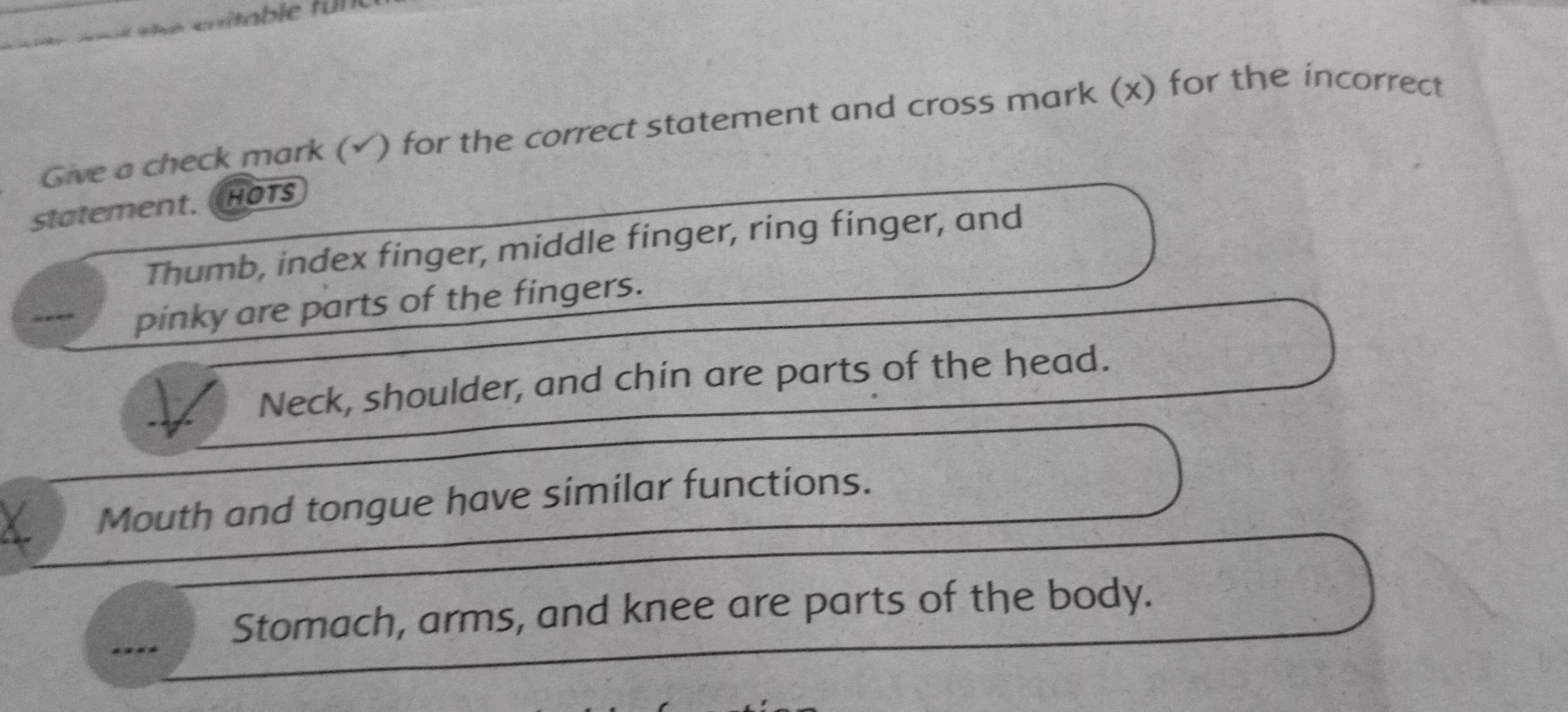 Give a check mark (√) for the correct statement and cross mark (x) for the incorrect 
statement. HOTs 
Thumb, index finger, middle finger, ring finger, and 
pinky are parts of the fingers. 
Neck, shoulder, and chin are parts of the head. 
Mouth and tongue have similar functions. 
Stomach, arms, and knee are parts of the body.