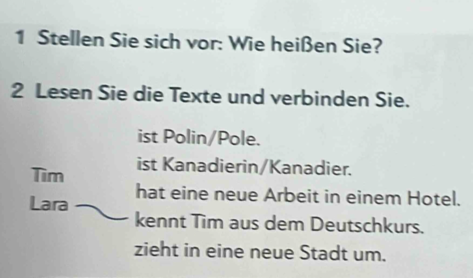 Stellen Sie sich vor: Wie heißen Sie? 
2 Lesen Sie die Texte und verbinden Sie. 
ist Polin/Pole. 
Tìm 
ist Kanadierin/Kanadier. 
Lara 
hat eine neue Arbeit in einem Hotel. 
kennt Tim aus dem Deutschkurs. 
zieht in eine neue Stadt um.