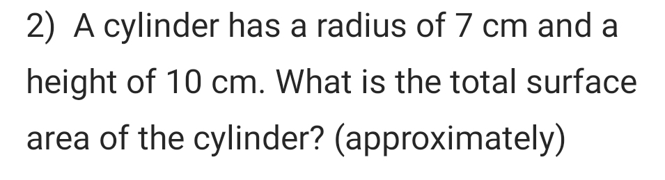 A cylinder has a radius of 7 cm and a 
height of 10 cm. What is the total surface 
area of the cylinder? (approximately)