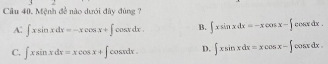3 2
Câu 40. Mệnh đề nào dưới đây đúng ?
A2 ∈t xsin xdx=-xcos x+∈t cos xdx.
B. ∈t xsin xdx=-xcos x-∈t cos xdx.
C. ∈t xsin xdx=xcos x+∈t cos xdx.
D. ∈t xsin xdx=xcos x-∈t cos xdx.