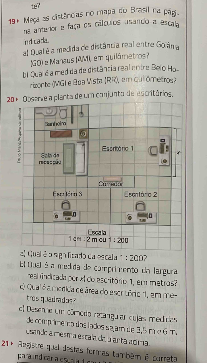 te? 
19 º Meça as distâncias no mapa do Brasil na pági- 
na anterior e faça os cálculos usando a escala 
indicada. 
a) Qual é a medida de distância real entre Goiânia 
(GO) e Manaus (AM), em quilômetros? 
b) Qual é a medida de distância real entre Belo Ho- 
rizonte (MG) e Boa Vista (RR), em quilômetros? 
20º Observe a planta de um conjunto de escritórios. 
É 
9 
Banheiro 
Escritório 1 
Sala de 
recepção 
Corredor 
Escritório 3 Escritório 2 

Escala
1 cm : 2 m ou 1:200
a) Qual é o significado da escala 1:200 ? 
b) Qual é a medida de comprimento da largura 
real (indicada por x) do escritório 1, em metros? 
c) Qual é a medida de área do escritório 1, em me- 
tros quadrados? 
d) Desenhe um cômodo retangular cujas medidas 
de comprimento dos lados sejam de 3,5 m e 6 m, 
usando a mesma escala da planta acima. 
21º Registre qual destas formas também é correta 
para indicar escl c