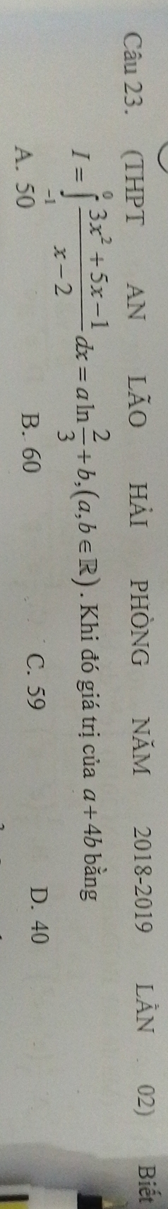 (THPT AN lão Hải PHÒNG NăM 2018-2019 LÀN 02) Biết
I=∈tlimits _(-1)^0 (3x^2+5x-1)/x-2 dx=aln  2/3 +b,(a,b∈ R). Khi đó giá trị của a+4b bǎng
A. 50 B. 60
C. 59 D. 40