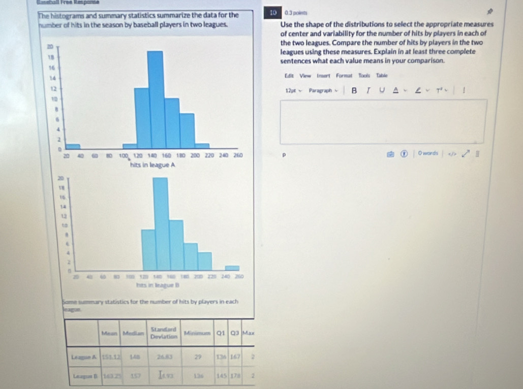 Réseball Frée Response 
The histograms and summary statistics summarize the data for the 10 0.3 points 
Use the shape of the distributions to select the appropriate measures 
of center and variability for the number of hits by players in each of 
the two leagues. Compare the number of hits by players in the two 
leagues using these measures. Explain in at least three complete 
sentences what each value means in your comparison. 
Edit View Insert Format Tools Table 
12pt Paragraph B I U a 
O words ① 
p 
① 
Some summary statistics for the number of hits by players in each 
eague.